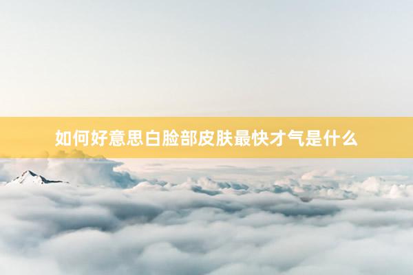 如何好意思白脸部皮肤最快才气是什么