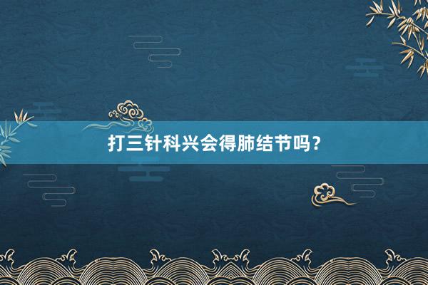 打三针科兴会得肺结节吗？